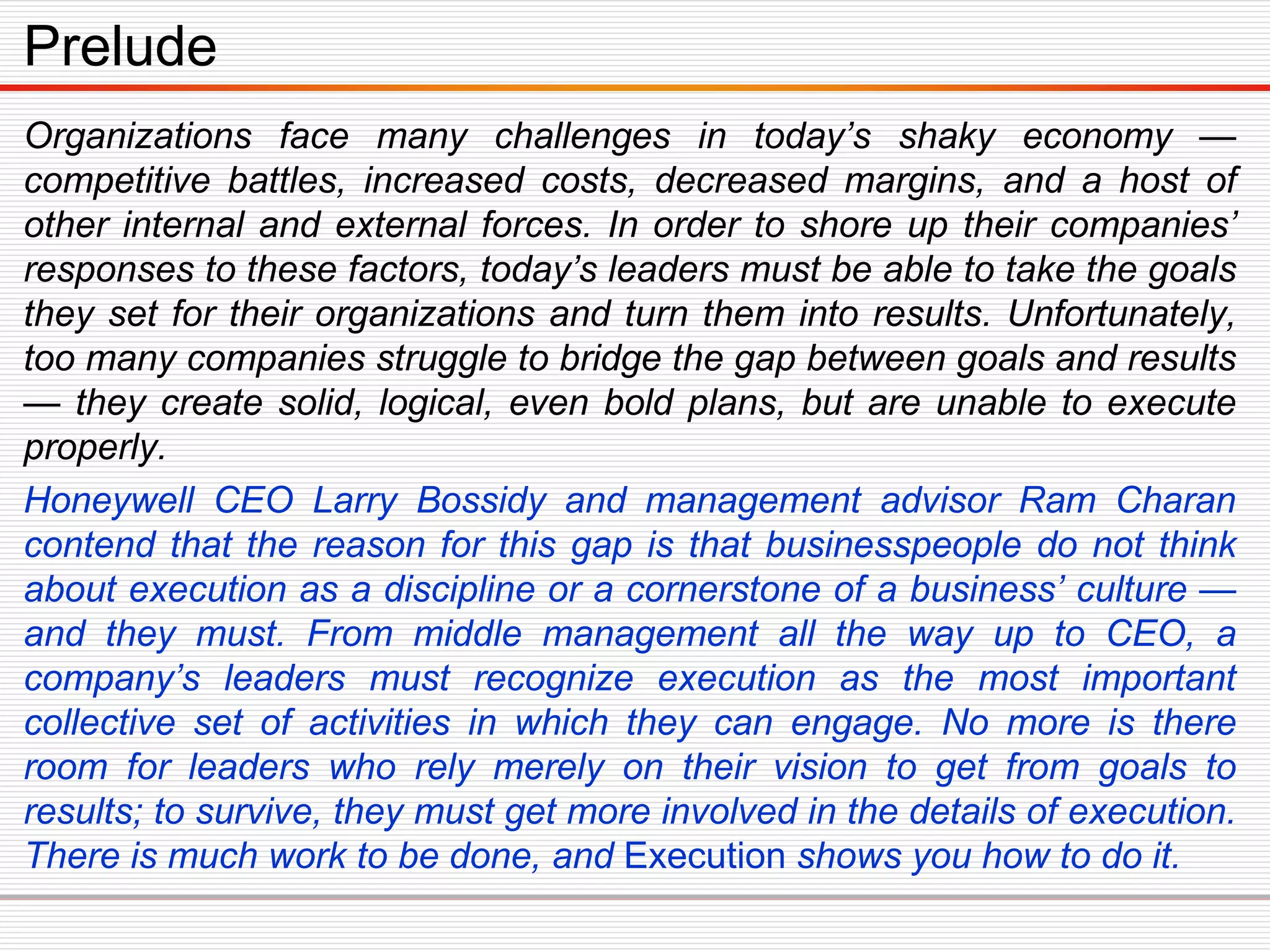 Organizations face many challenges in today’s shaky economy —
competitive battles, increased costs, decreased margins, and a host of
other internal and external forces. In order to shore up their companies’
responses to these factors, today’s leaders must be able to take the goals
they set for their organizations and turn them into results. Unfortunately,
too many companies struggle to bridge the gap between goals and results
— they create solid, logical, even bold plans, but are unable to execute
properly.
Honeywell CEO Larry Bossidy and management advisor Ram Charan
contend that the reason for this gap is that businesspeople do not think
about execution as a discipline or a cornerstone of a business’ culture —
and they must. From middle management all the way up to CEO, a
company’s leaders must recognize execution as the most important
collective set of activities in which they can engage. No more is there
room for leaders who rely merely on their vision to get from goals to
results; to survive, they must get more involved in the details of execution.
There is much work to be done, and Execution shows you how to do it.
Prelude
 