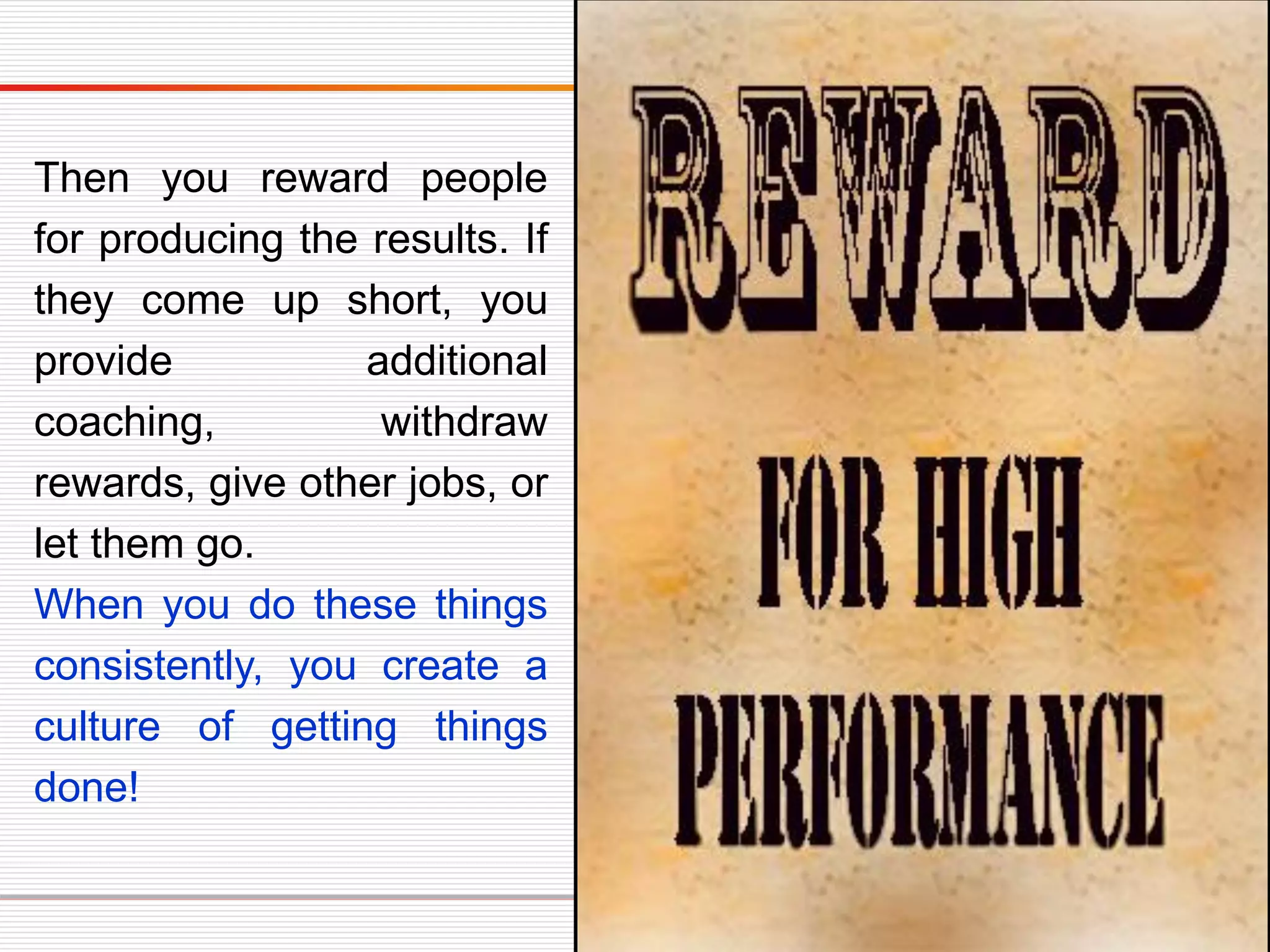 Then you reward people
for producing the results. If
they come up short, you
provide additional
coaching, withdraw
rewards, give other jobs, or
let them go.
When you do these things
consistently, you create a
culture of getting things
done!
 