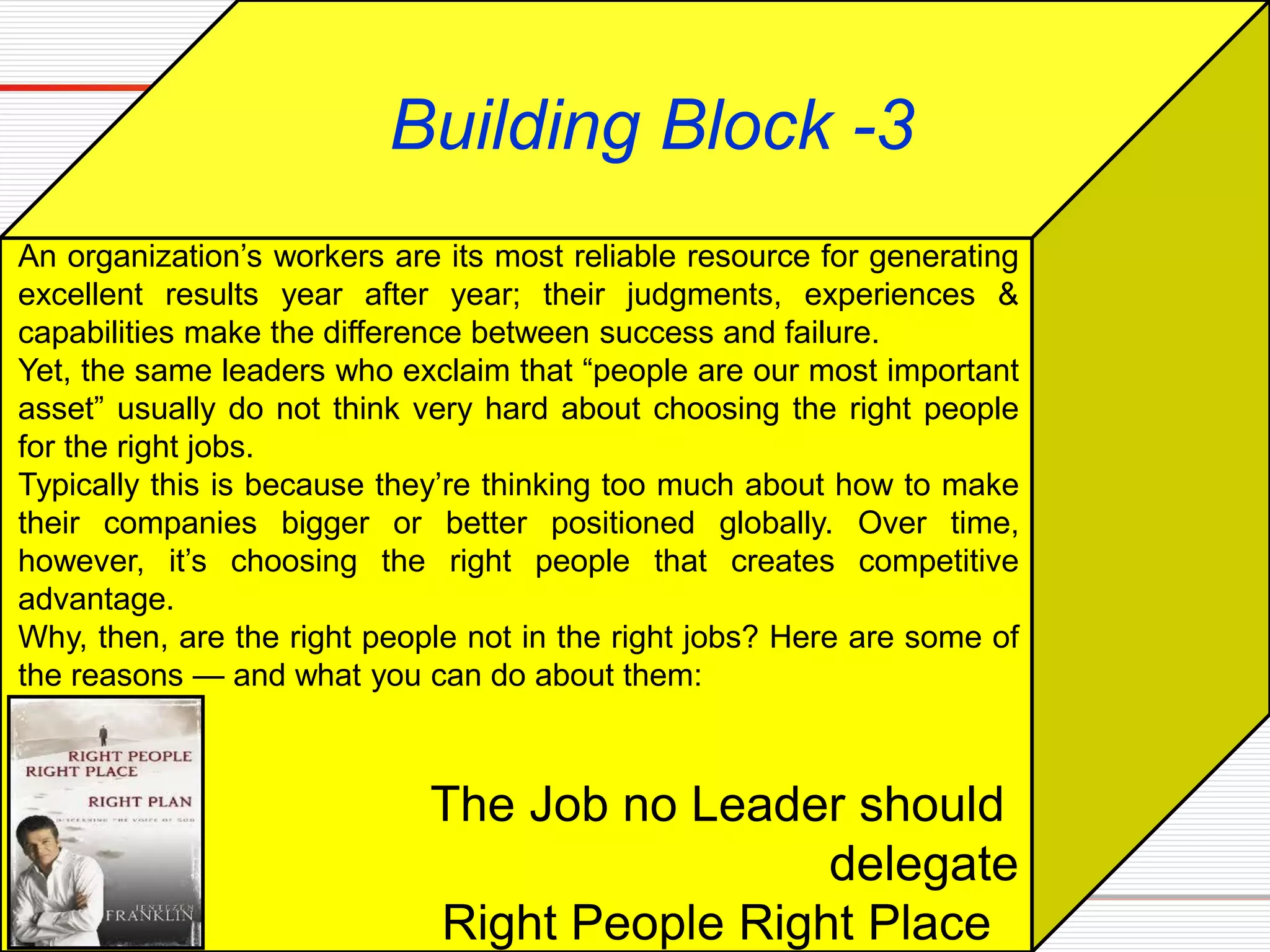 The Job no Leader should
delegate
Right People Right Place
Building Block -3
An organization’s workers are its most reliable resource for generating
excellent results year after year; their judgments, experiences &
capabilities make the difference between success and failure.
Yet, the same leaders who exclaim that “people are our most important
asset” usually do not think very hard about choosing the right people
for the right jobs.
Typically this is because they’re thinking too much about how to make
their companies bigger or better positioned globally. Over time,
however, it’s choosing the right people that creates competitive
advantage.
Why, then, are the right people not in the right jobs? Here are some of
the reasons — and what you can do about them:
 