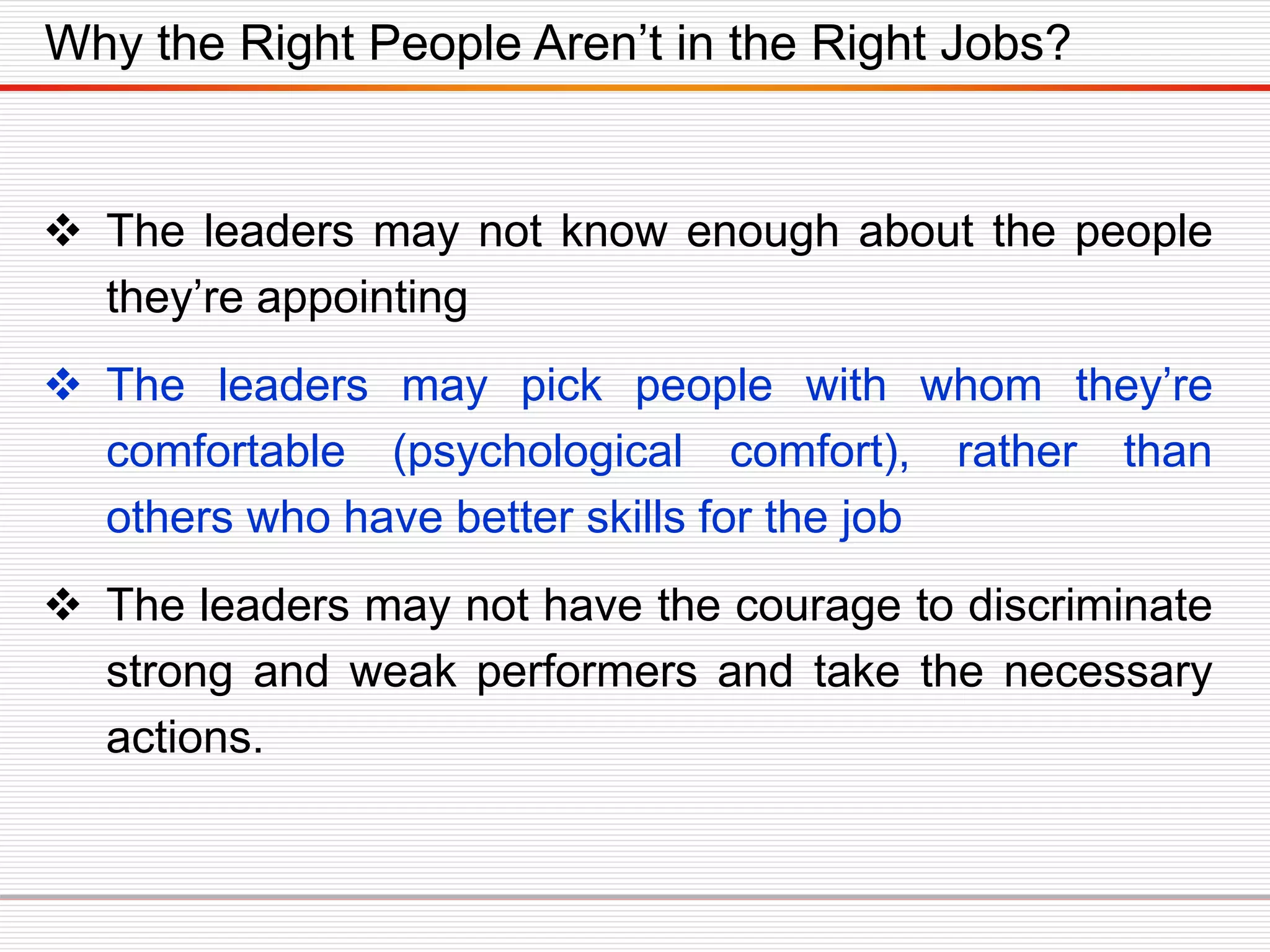 Why the Right People Aren’t in the Right Jobs?
 The leaders may not know enough about the people
they’re appointing
 The leaders may pick people with whom they’re
comfortable (psychological comfort), rather than
others who have better skills for the job
 The leaders may not have the courage to discriminate
strong and weak performers and take the necessary
actions.
 