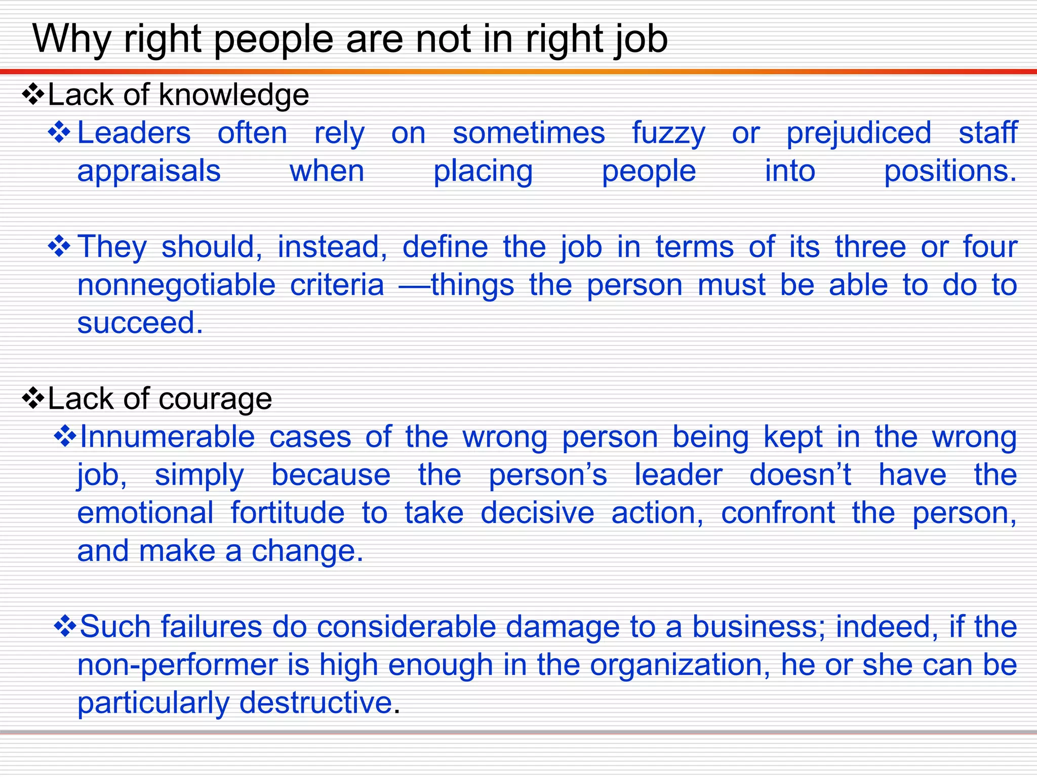 Lack of knowledge
Leaders often rely on sometimes fuzzy or prejudiced staff
appraisals when placing people into positions.
They should, instead, define the job in terms of its three or four
nonnegotiable criteria —things the person must be able to do to
succeed.
Lack of courage
Innumerable cases of the wrong person being kept in the wrong
job, simply because the person’s leader doesn’t have the
emotional fortitude to take decisive action, confront the person,
and make a change.
Such failures do considerable damage to a business; indeed, if the
non-performer is high enough in the organization, he or she can be
particularly destructive.
Why right people are not in right job
 