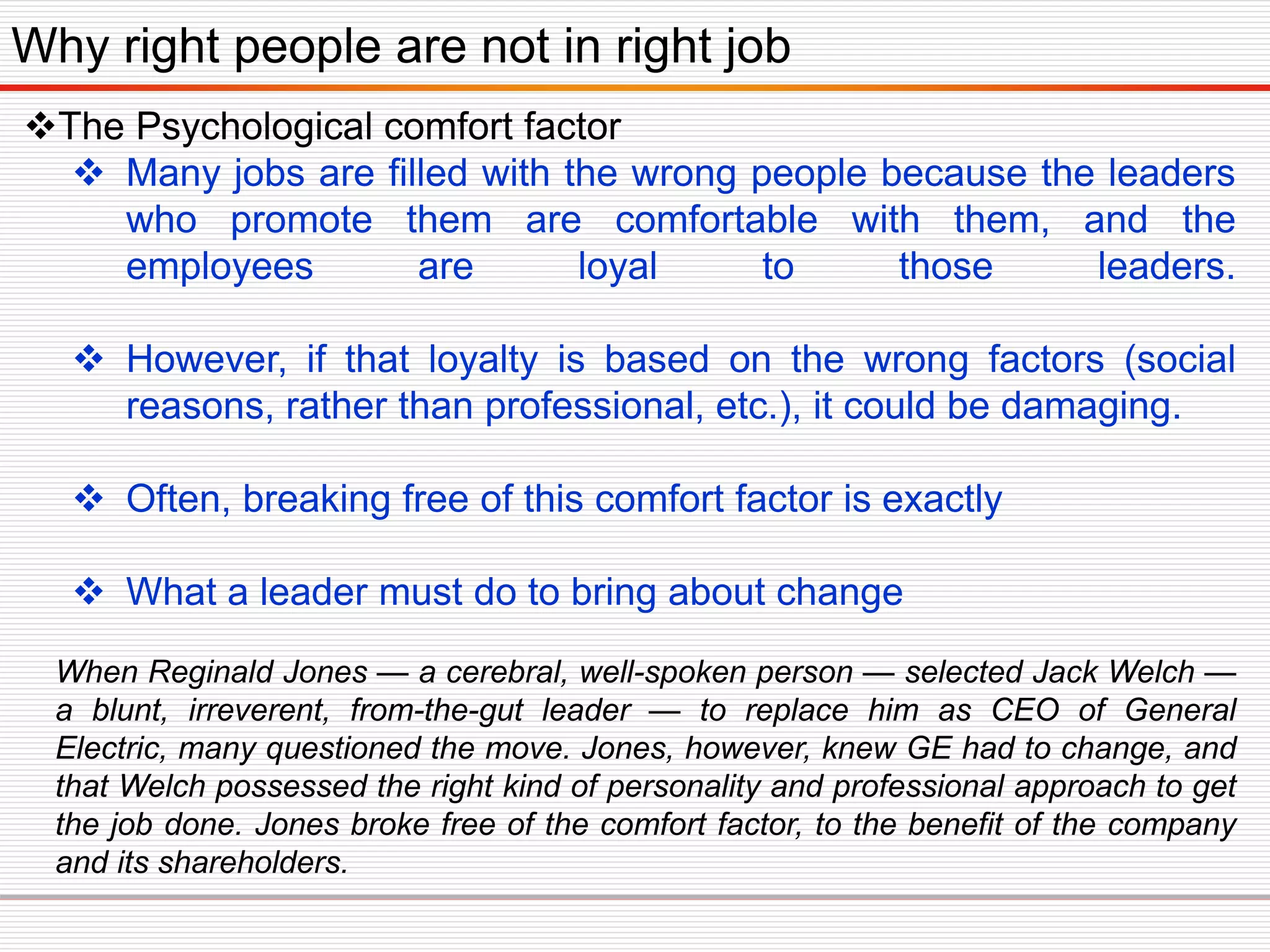 The Psychological comfort factor
 Many jobs are filled with the wrong people because the leaders
who promote them are comfortable with them, and the
employees are loyal to those leaders.
 However, if that loyalty is based on the wrong factors (social
reasons, rather than professional, etc.), it could be damaging.
 Often, breaking free of this comfort factor is exactly
 What a leader must do to bring about change
Why right people are not in right job
When Reginald Jones — a cerebral, well-spoken person — selected Jack Welch —
a blunt, irreverent, from-the-gut leader — to replace him as CEO of General
Electric, many questioned the move. Jones, however, knew GE had to change, and
that Welch possessed the right kind of personality and professional approach to get
the job done. Jones broke free of the comfort factor, to the benefit of the company
and its shareholders.
 