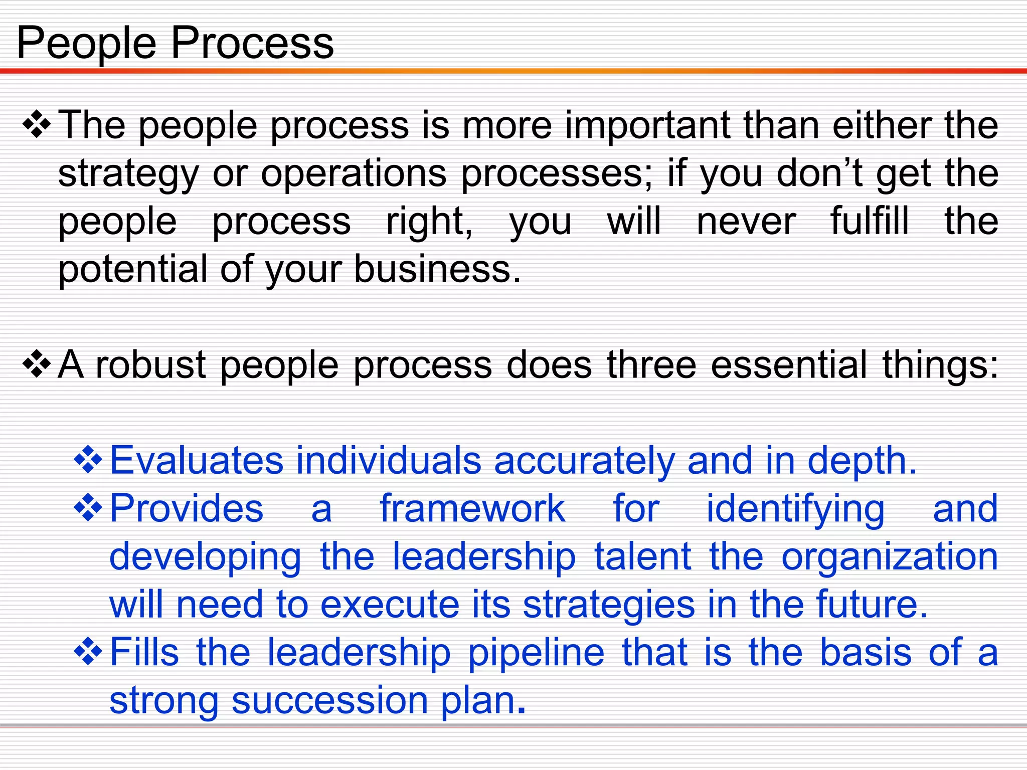 The people process is more important than either the
strategy or operations processes; if you don’t get the
people process right, you will never fulfill the
potential of your business.
A robust people process does three essential things:
Evaluates individuals accurately and in depth.
Provides a framework for identifying and
developing the leadership talent the organization
will need to execute its strategies in the future.
Fills the leadership pipeline that is the basis of a
strong succession plan.
People Process
 