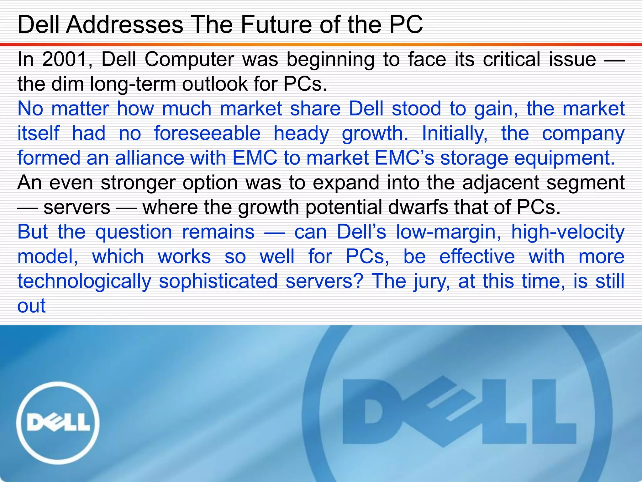 In 2001, Dell Computer was beginning to face its critical issue —
the dim long-term outlook for PCs.
No matter how much market share Dell stood to gain, the market
itself had no foreseeable heady growth. Initially, the company
formed an alliance with EMC to market EMC’s storage equipment.
An even stronger option was to expand into the adjacent segment
— servers — where the growth potential dwarfs that of PCs.
But the question remains — can Dell’s low-margin, high-velocity
model, which works so well for PCs, be effective with more
technologically sophisticated servers? The jury, at this time, is still
out
Dell Addresses The Future of the PC
 