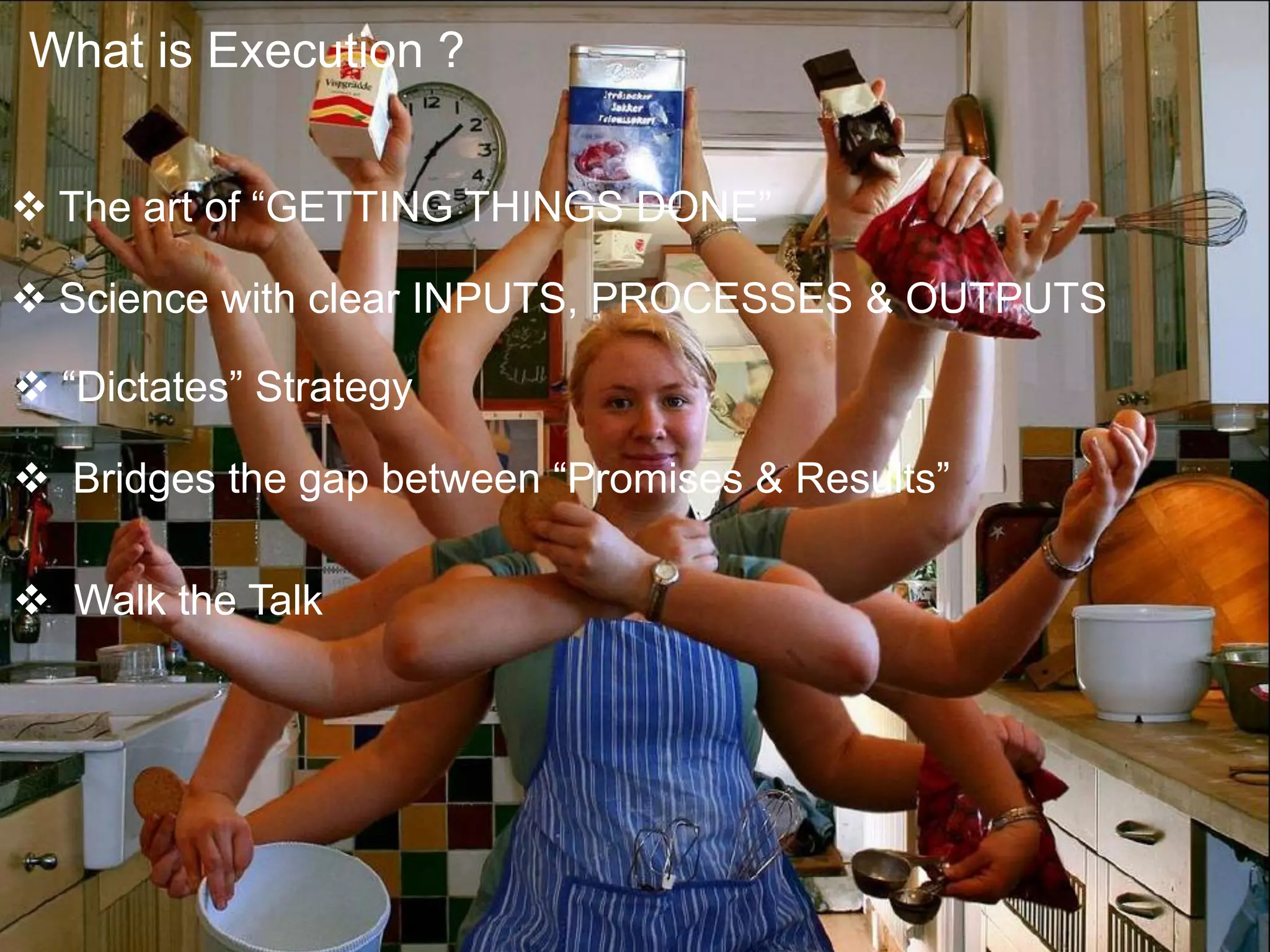  The art of “GETTING THINGS DONE”
 Science with clear INPUTS, PROCESSES & OUTPUTS
 “Dictates” Strategy
 Bridges the gap between “Promises & Results”
 Walk the Talk
What is Execution ?
 