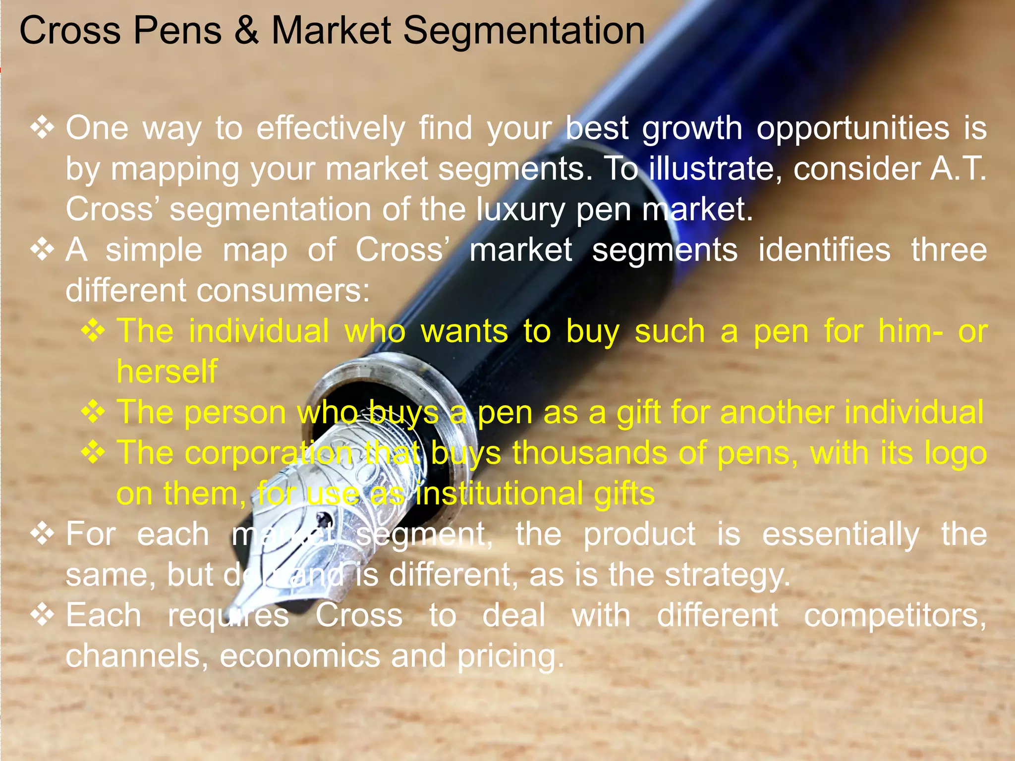  One way to effectively find your best growth opportunities is
by mapping your market segments. To illustrate, consider A.T.
Cross’ segmentation of the luxury pen market.
 A simple map of Cross’ market segments identifies three
different consumers:
 The individual who wants to buy such a pen for him- or
herself
 The person who buys a pen as a gift for another individual
 The corporation that buys thousands of pens, with its logo
on them, for use as institutional gifts
 For each market segment, the product is essentially the
same, but demand is different, as is the strategy.
 Each requires Cross to deal with different competitors,
channels, economics and pricing.
Cross Pens & Market Segmentation
 