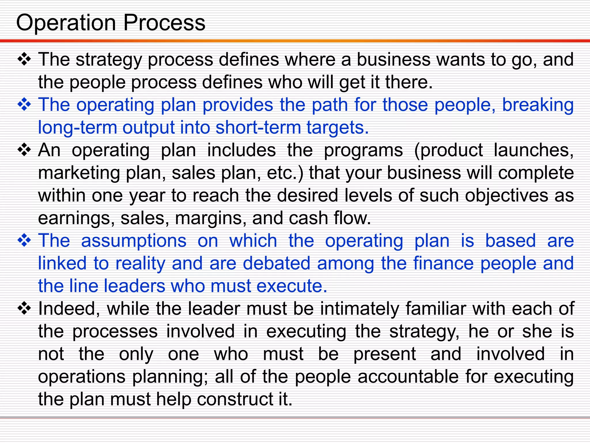  The strategy process defines where a business wants to go, and
the people process defines who will get it there.
 The operating plan provides the path for those people, breaking
long-term output into short-term targets.
 An operating plan includes the programs (product launches,
marketing plan, sales plan, etc.) that your business will complete
within one year to reach the desired levels of such objectives as
earnings, sales, margins, and cash flow.
 The assumptions on which the operating plan is based are
linked to reality and are debated among the finance people and
the line leaders who must execute.
 Indeed, while the leader must be intimately familiar with each of
the processes involved in executing the strategy, he or she is
not the only one who must be present and involved in
operations planning; all of the people accountable for executing
the plan must help construct it.
Operation Process
 