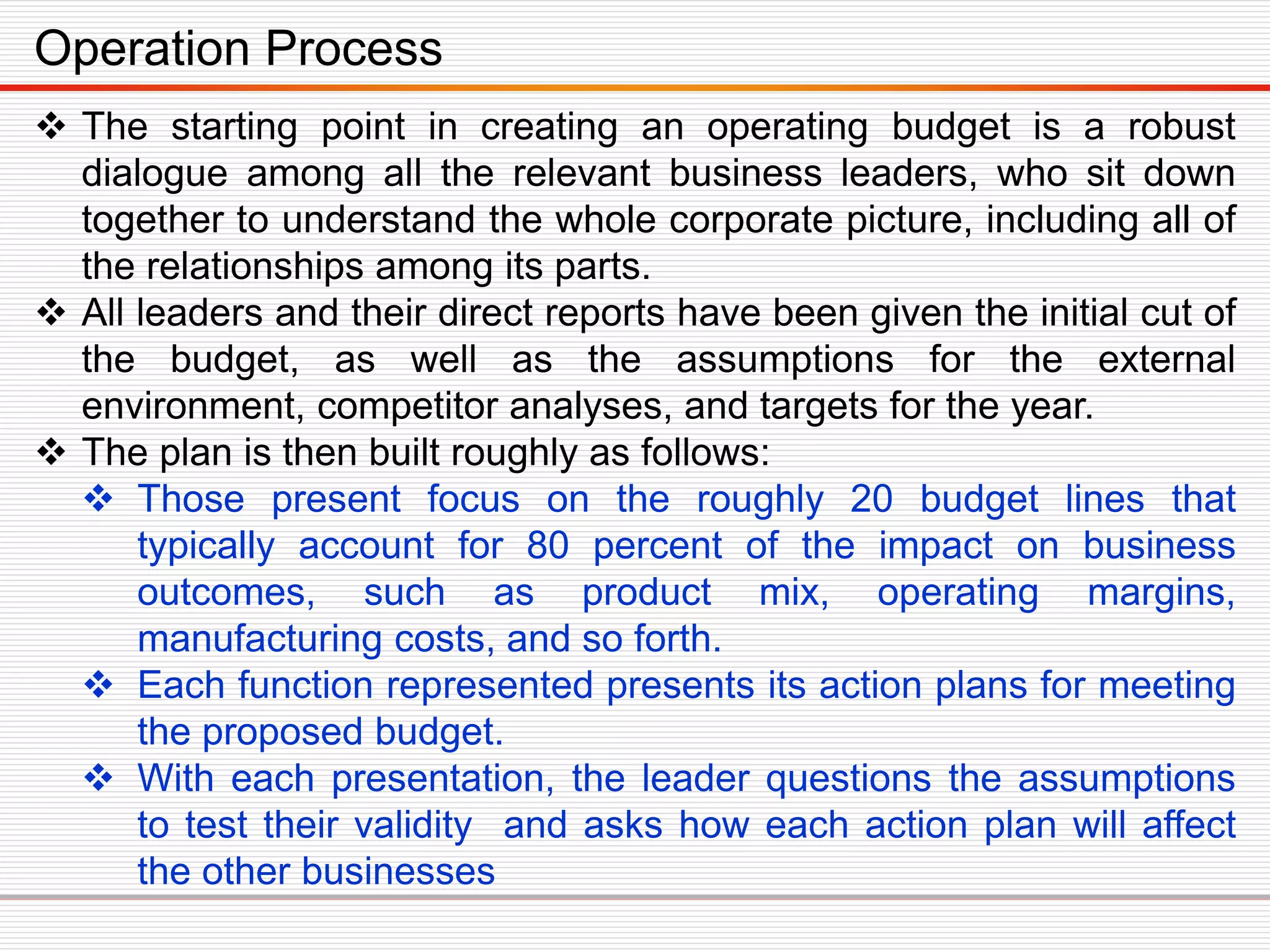  The starting point in creating an operating budget is a robust
dialogue among all the relevant business leaders, who sit down
together to understand the whole corporate picture, including all of
the relationships among its parts.
 All leaders and their direct reports have been given the initial cut of
the budget, as well as the assumptions for the external
environment, competitor analyses, and targets for the year.
 The plan is then built roughly as follows:
 Those present focus on the roughly 20 budget lines that
typically account for 80 percent of the impact on business
outcomes, such as product mix, operating margins,
manufacturing costs, and so forth.
 Each function represented presents its action plans for meeting
the proposed budget.
 With each presentation, the leader questions the assumptions
to test their validity and asks how each action plan will affect
the other businesses
Operation Process
 