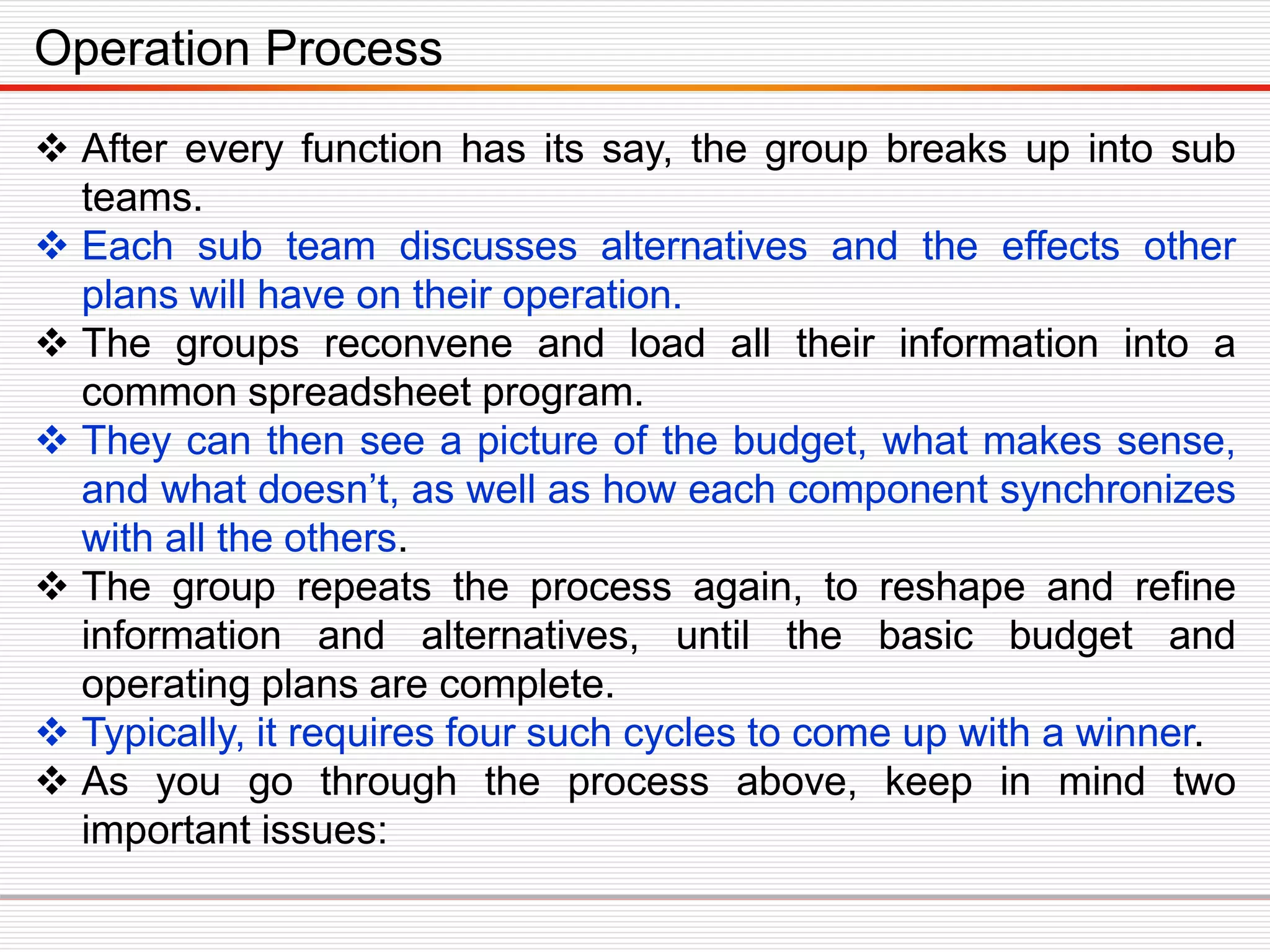 After every function has its say, the group breaks up into sub
teams.
 Each sub team discusses alternatives and the effects other
plans will have on their operation.
 The groups reconvene and load all their information into a
common spreadsheet program.
 They can then see a picture of the budget, what makes sense,
and what doesn’t, as well as how each component synchronizes
with all the others.
 The group repeats the process again, to reshape and refine
information and alternatives, until the basic budget and
operating plans are complete.
 Typically, it requires four such cycles to come up with a winner.
 As you go through the process above, keep in mind two
important issues:
Operation Process
 