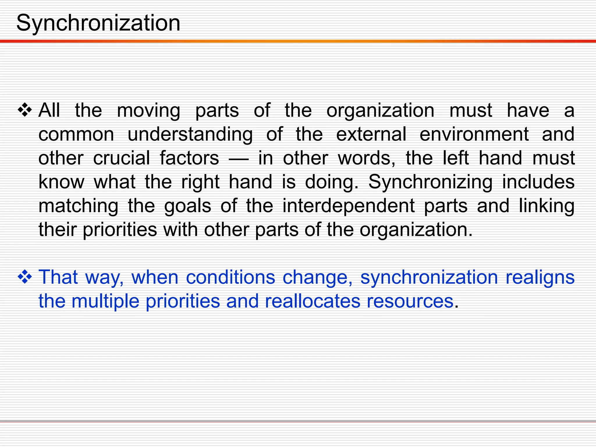  All the moving parts of the organization must have a
common understanding of the external environment and
other crucial factors — in other words, the left hand must
know what the right hand is doing. Synchronizing includes
matching the goals of the interdependent parts and linking
their priorities with other parts of the organization.
 That way, when conditions change, synchronization realigns
the multiple priorities and reallocates resources.
Synchronization
 