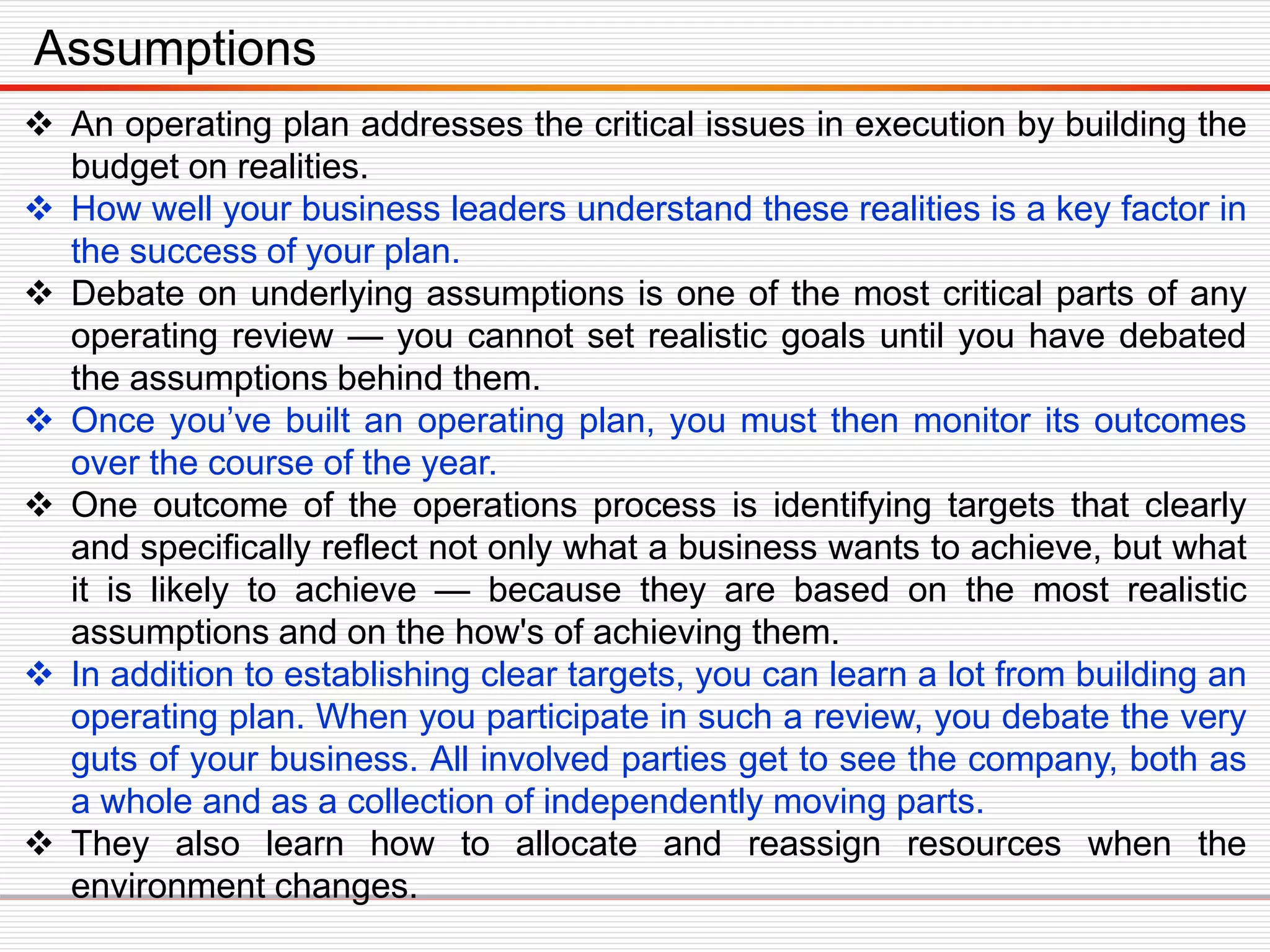  An operating plan addresses the critical issues in execution by building the
budget on realities.
 How well your business leaders understand these realities is a key factor in
the success of your plan.
 Debate on underlying assumptions is one of the most critical parts of any
operating review — you cannot set realistic goals until you have debated
the assumptions behind them.
 Once you’ve built an operating plan, you must then monitor its outcomes
over the course of the year.
 One outcome of the operations process is identifying targets that clearly
and specifically reflect not only what a business wants to achieve, but what
it is likely to achieve — because they are based on the most realistic
assumptions and on the how's of achieving them.
 In addition to establishing clear targets, you can learn a lot from building an
operating plan. When you participate in such a review, you debate the very
guts of your business. All involved parties get to see the company, both as
a whole and as a collection of independently moving parts.
 They also learn how to allocate and reassign resources when the
environment changes.
Assumptions
 