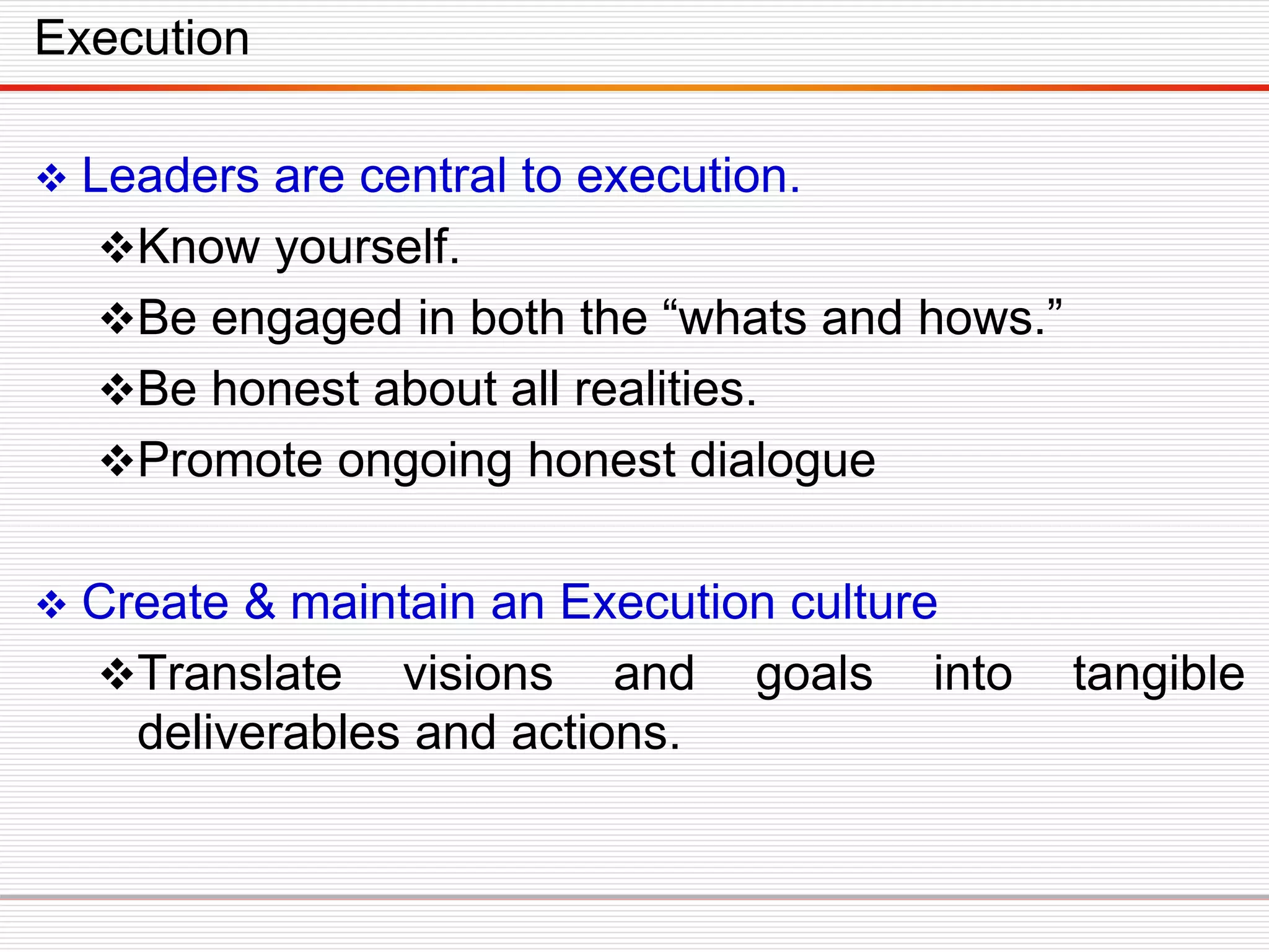  Leaders are central to execution.
Know yourself.
Be engaged in both the “whats and hows.”
Be honest about all realities.
Promote ongoing honest dialogue
 Create & maintain an Execution culture
Translate visions and goals into tangible
deliverables and actions.
Execution
 