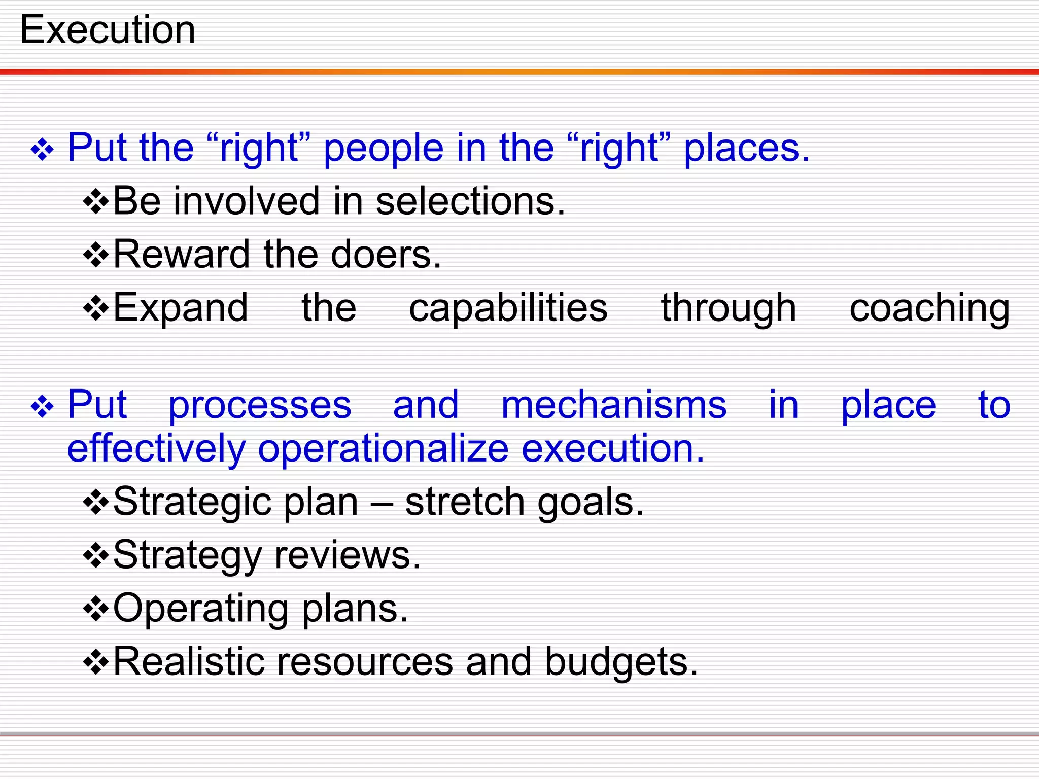  Put the “right” people in the “right” places.
Be involved in selections.
Reward the doers.
Expand the capabilities through coaching
 Put processes and mechanisms in place to
effectively operationalize execution.
Strategic plan – stretch goals.
Strategy reviews.
Operating plans.
Realistic resources and budgets.
Execution
 