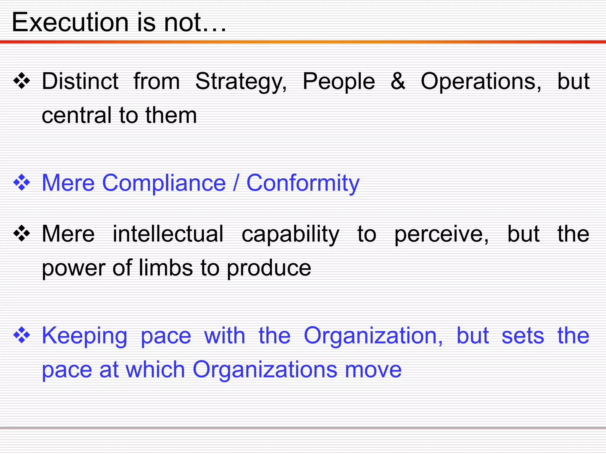  Distinct from Strategy, People & Operations, but
central to them
 Mere Compliance / Conformity
 Mere intellectual capability to perceive, but the
power of limbs to produce
 Keeping pace with the Organization, but sets the
pace at which Organizations move
Execution is not…
 