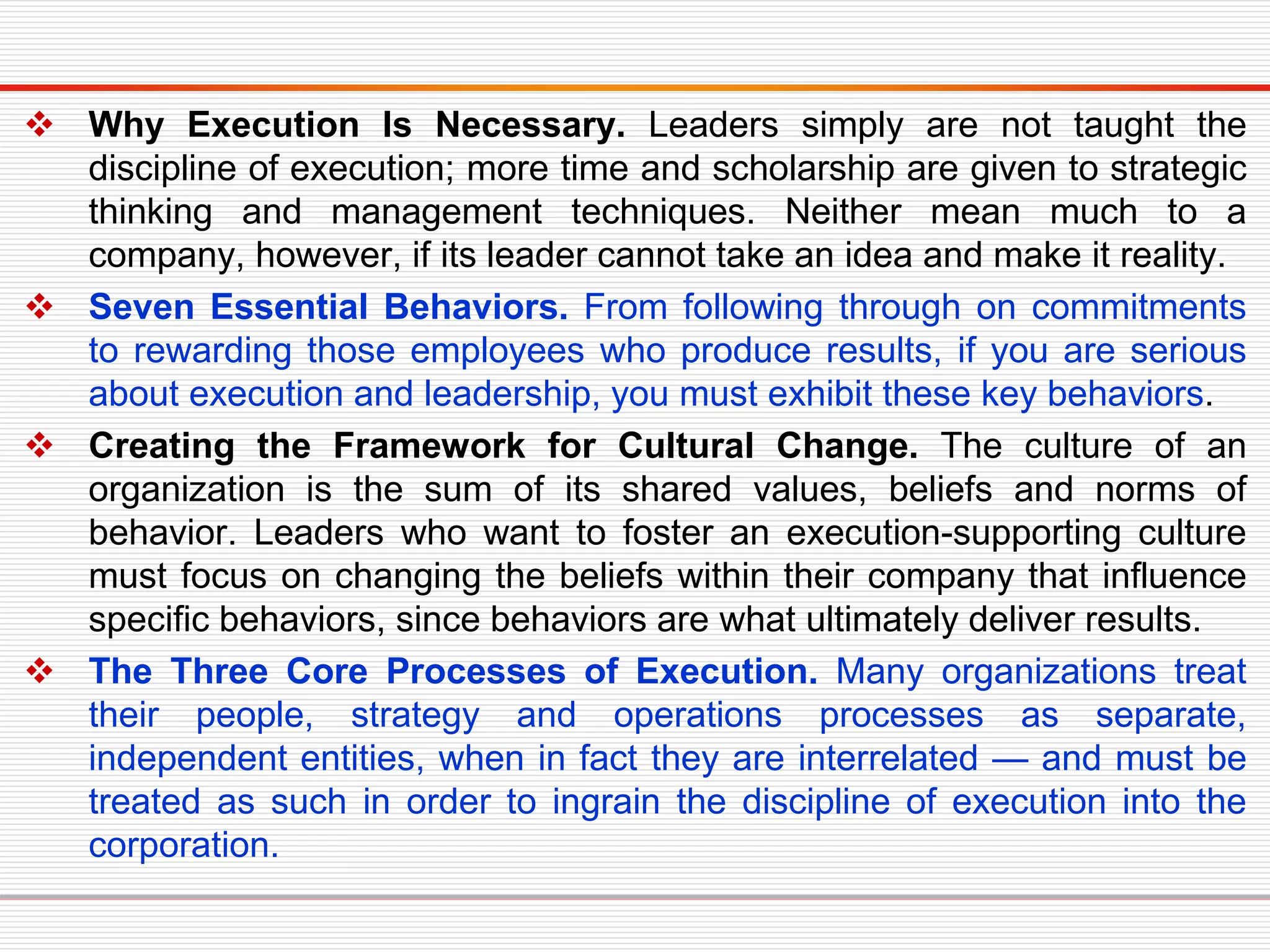 Why Execution Is Necessary. Leaders simply are not taught the
discipline of execution; more time and scholarship are given to strategic
thinking and management techniques. Neither mean much to a
company, however, if its leader cannot take an idea and make it reality.
 Seven Essential Behaviors. From following through on commitments
to rewarding those employees who produce results, if you are serious
about execution and leadership, you must exhibit these key behaviors.
 Creating the Framework for Cultural Change. The culture of an
organization is the sum of its shared values, beliefs and norms of
behavior. Leaders who want to foster an execution-supporting culture
must focus on changing the beliefs within their company that influence
specific behaviors, since behaviors are what ultimately deliver results.
 The Three Core Processes of Execution. Many organizations treat
their people, strategy and operations processes as separate,
independent entities, when in fact they are interrelated — and must be
treated as such in order to ingrain the discipline of execution into the
corporation.
 
