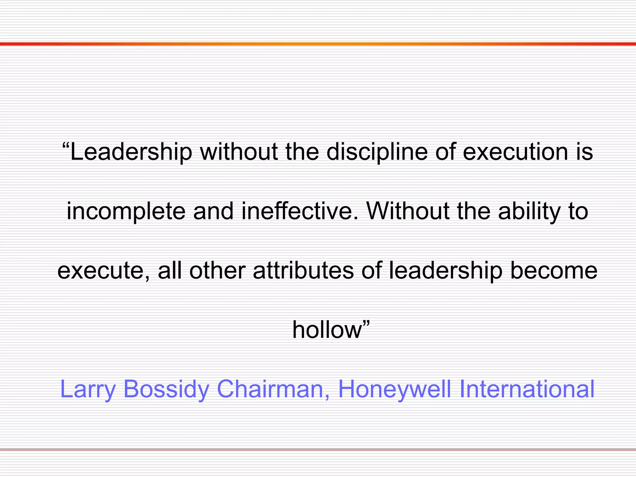 “Leadership without the discipline of execution is
incomplete and ineffective. Without the ability to
execute, all other attributes of leadership become
hollow”
Larry Bossidy Chairman, Honeywell International
 
