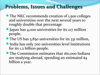 Problems, Issues and Challenges
The NKC recommends creation of 1,500 colleges

and universities over the next several years to
roughly double that percentage
Japan has 4,000 universities for its 127 million
people,
The US has 5,850 universities for its 331 million,
India has only 700 universities level Institutions
for its 1.2 billion people.
The Commission estimates that 160,000 Indians
are studying abroad, spending an estimated $4
billion a year.

 