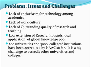 Problems, Issues and Challenges
Lack of enthusiasm for technology among

academics
Lack of work culture
Lack of Outstanding quality of research and
teaching
Low extension of Research towards local
application of global knowledge pool
200 universities and 3000 colleges/ institutions
have been accredited by NAAC so far. It is a big
challenge to accredit other universities and
colleges.

 