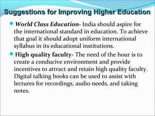 Suggestions for Improving Higher Education
World Class Education- India should aspire for

the international standard in education. To achieve
that goal it should adopt uniform international
syllabus in its educational institutions.
High quality faculty- The need of the hour is to
create a conducive environment and provide
incentives to attract and retain high quality faculty.
Digital talking books can be used to assist with
lectures for recordings, audio needs, and taking
notes.

 