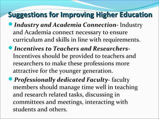 Suggestions for Improving Higher Education
Industry and Academia Connection- Industry

and Academia connect necessary to ensure
curriculum and skills in line with requirements.
Incentives to Teachers and ResearchersIncentives should be provided to teachers and
researchers to make these professions more
attractive for the younger generation.
Professionally dedicated Faculty- faculty
members should manage time well in teaching
and research related tasks, discussing in
committees and meetings, interacting with
students and others.

 