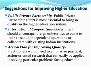 Suggestions for Improving Higher Education
Public Private Partnership- Public Private

Partnership (PPP) is most essential to bring in
quality in the higher education system.
International Cooperation- Government
should encourage foreign universities to come to
India to set up independent operations or
collaborate with existing Indian Institutions.
Action Plan for Improving QualityPractitioners would need to emphasize practical,
action-oriented research that can easily be applied
in solving particular problems facing education.

 