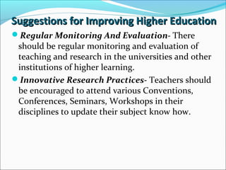 Suggestions for Improving Higher Education
Regular Monitoring And Evaluation- There

should be regular monitoring and evaluation of
teaching and research in the universities and other
institutions of higher learning.
Innovative Research Practices- Teachers should
be encouraged to attend various Conventions,
Conferences, Seminars, Workshops in their
disciplines to update their subject know how.

 
