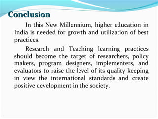 Conclusion
In this New Millennium, higher education in
India is needed for growth and utilization of best
practices.
Research and Teaching learning practices
should become the target of researchers, policy
makers, program designers, implementers, and
evaluators to raise the level of its quality keeping
in view the international standards and create
positive development in the society.

 