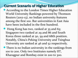 Current Scenario of Higher Education
According to the London Times Higher Education

World University Rankings powered by Thomson
Reuters (2012-13), no Indian university features
among the first 100. But universities in East Asia
have been included in the first hundred.
 Hong Kong has two, ranked at 35 and 65;
Singapore two ranked at 29 and 86 and South
Korea three ranked at 50, 59 and 68th position.
Notably, China's Peking University and Tsinghua
University are ranked at 46 and 52 respectively.
There is no Indian university in the rankings from
100 to 200. Only two Institutes namely IIT,
Kharagpur and Bombay exist in 200 to 300.

 
