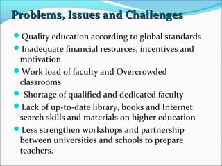 Problems, Issues and Challenges
Quality education according to global standards
Inadequate financial resources, incentives and

motivation
Work load of faculty and Overcrowded
classrooms
 Shortage of qualified and dedicated faculty
Lack of up-to-date library, books and Internet
search skills and materials on higher education
Less strengthen workshops and partnership
between universities and schools to prepare
teachers.

 