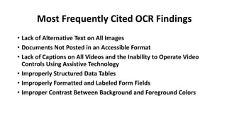 Most Frequently Cited OCR Findings
• Lack of Alternative Text on All Images
• Documents Not Posted in an Accessible Format
• Lack of Captions on All Videos and the Inability to Operate Video
Controls Using Assistive Technology
• Improperly Structured Data Tables
• Improperly Formatted and Labeled Form Fields
• Improper Contrast Between Background and Foreground Colors
 