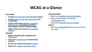 WCAG at a Glance
Perceivable
• Provide text alternatives for non-text content.
• Provide captions and other alternatives for
multimedia.
• Create content that can be presented in
different ways, including by assistive
technologies, without losing meaning.
• Make it easier for users to see and hear
content.
Operable
• Make all functionality available from
a keyboard.
• Give users enough time to read and use
content.
• Do not use content that causes seizures.
• Help users navigate and find content.
Understandable
• Make text readable and understandable.
• Make content appear and operate
in predictable ways.
• Help users avoid and correct mistakes.
Robust
• Maximize compatibility with current and future
user tools.
 