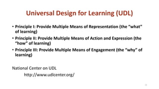 Universal Design for Learning (UDL)
• Principle I: Provide Multiple Means of Representation (the “what”
of learning)
• Principle II: Provide Multiple Means of Action and Expression (the
“how” of learning)
• Principle III: Provide Multiple Means of Engagement (the “why” of
learning)
National Center on UDL
http://www.udlcenter.org/
13
 