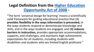 Legal Definition from the Higher Education
Opportunity Act of 2008 -
"The term ‘universal design for learning’ means a scientifically
valid framework for guiding educational practice that (A)
provides flexibility in the ways information is presented, in
the ways students respond or demonstrate knowledge and
skills, and in the ways students are engaged; and (B) reduces
barriers in instruction, provides appropriate accommodations,
supports, and challenges, and maintains high achievement
expectations for all students, including students with
disabilities and students who are limited English proficient.’’
 