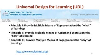 Universal Design for Learning (UDL)
• Principle I: Provide Multiple Means of Representation (the “what”
of learning)
• Principle II: Provide Multiple Means of Action and Expression (the
“how” of learning)
• Principle III: Provide Multiple Means of Engagement (the “why” of
learning)
http://www.udlcenter.org/ 19
 
