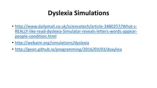 Dyslexia Simulations
• http://www.dailymail.co.uk/sciencetech/article-3480257/What-s-
REALLY-like-read-dyslexia-Simulator-reveals-letters-words-appear-
people-condition.html
• http://webaim.org/simulations/dyslexia
• http://geon.github.io/programming/2016/03/03/dsxyliea
 