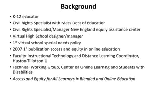 Background
• K-12 educator
• Civil Rights Specialist with Mass Dept of Education
• Civil Rights Specialist/Manager New England equity assistance center
• Virtual High School designer/manager
• 1st virtual school special needs policy
• 2007 1st publication access and equity in online education
• Faculty, Instructional Technology and Distance Learning Coordinator,
Huston-Tillotson U.
• Technical Working Group, Center on Online Learning and Students with
Disabilities
• Access and Equity for All Learners in Blended and Online Education
 