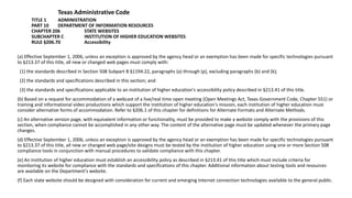 Texas Administrative Code
TITLE 1 ADMINISTRATION
PART 10 DEPARTMENT OF INFORMATION RESOURCES
CHAPTER 206 STATE WEBSITES
SUBCHAPTER C INSTITUTION OF HIGHER EDUCATION WEBSITES
RULE §206.70 Accessibility
(a) Effective September 1, 2006, unless an exception is approved by the agency head or an exemption has been made for specific technologies pursuant
to §213.37 of this title, all new or changed web pages must comply with:
(1) the standards described in Section 508 Subpart B §1194.22, paragraphs (a) through (p), excluding paragraphs (b) and (k);
(2) the standards and specifications described in this section; and
(3) the standards and specifications applicable to an institution of higher education's accessibility policy described in §213.41 of this title.
(b) Based on a request for accommodation of a webcast of a live/real time open meeting (Open Meetings Act, Texas Government Code, Chapter 551) or
training and informational video productions which support the institution of higher education's mission, each institution of higher education must
consider alternative forms of accommodation. Refer to §206.1 of this chapter for definitions for Alternate Formats and Alternate Methods.
(c) An alternative version page, with equivalent information or functionality, must be provided to make a website comply with the provisions of this
section, when compliance cannot be accomplished in any other way. The content of the alternative page must be updated whenever the primary page
changes.
(d) Effective September 1, 2006, unless an exception is approved by the agency head or an exemption has been made for specific technologies pursuant
to §213.37 of this title, all new or changed web page/site designs must be tested by the institution of higher education using one or more Section 508
compliance tools in conjunction with manual procedures to validate compliance with this chapter.
(e) An institution of higher education must establish an accessibility policy as described in §213.41 of this title which must include criteria for
monitoring its website for compliance with the standards and specifications of this chapter. Additional information about testing tools and resources
are available on the Department's website.
(f) Each state website should be designed with consideration for current and emerging Internet connection technologies available to the general public.
 