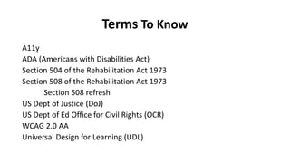 Terms To Know
A11y
ADA (Americans with Disabilities Act)
Section 504 of the Rehabilitation Act 1973
Section 508 of the Rehabilitation Act 1973
Section 508 refresh
US Dept of Justice (DoJ)
US Dept of Ed Office for Civil Rights (OCR)
WCAG 2.0 AA
Universal Design for Learning (UDL)
 