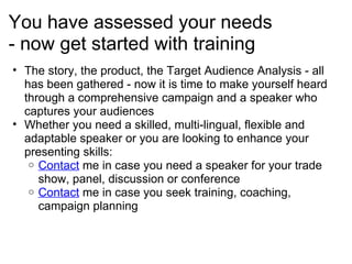 You have assessed your needs - now get started with training The story, the product, the Target Audience Analysis - all has been gathered - now it is time to make yourself heard through a comprehensive campaign and a speaker who captures your audiences Whether you need a skilled, multi-lingual, flexible and adaptable speaker or you are looking to enhance your presenting skills: Contact  me in case you need a speaker for your trade show, panel, discussion or conference Contact  me in case you seek training, coaching, campaign planning 