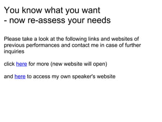 You know what you want - now re-assess your needs Please take a look at the following links and websites of previous performances and contact me in case of further inquiries click  here  for more (new website will open)   and  here  to access my own speaker's website    