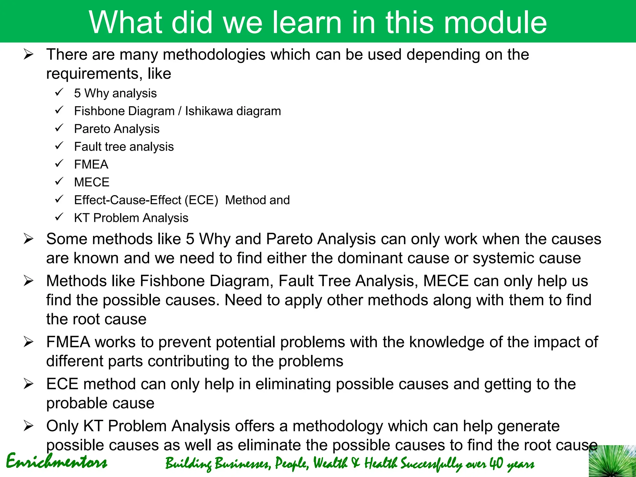 Enrichmentors Building Businesses, People, Wealth & Health Successfully over 40 years
What did we learn in this module
➢ There are many methodologies which can be used depending on the
requirements, like
✓ 5 Why analysis
✓ Fishbone Diagram / Ishikawa diagram
✓ Pareto Analysis
✓ Fault tree analysis
✓ FMEA
✓ MECE
✓ Effect-Cause-Effect (ECE) Method and
✓ KT Problem Analysis
➢ Some methods like 5 Why and Pareto Analysis can only work when the causes
are known and we need to find either the dominant cause or systemic cause
➢ Methods like Fishbone Diagram, Fault Tree Analysis, MECE can only help us
find the possible causes. Need to apply other methods along with them to find
the root cause
➢ FMEA works to prevent potential problems with the knowledge of the impact of
different parts contributing to the problems
➢ ECE method can only help in eliminating possible causes and getting to the
probable cause
➢ Only KT Problem Analysis offers a methodology which can help generate
possible causes as well as eliminate the possible causes to find the root cause
 