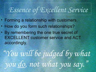 Essence of Excellent Service Forming a relationship with customers. How do you form such relationships?  By remembering the one true secret of EXCELLENT customer service and ACT accordingly. “ You will be judged by what you  do , not what you say.” 