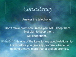 Consistency   Answer the telephone. Don’t make promises unless you WILL keep them.  Not plan  to keep them.  Will keep them.   Reliability  is one of the keys to any good relationship. Think before you give any promise – because nothing annoys more than a broken promise. 