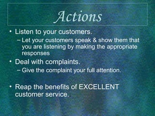 Actions Listen to your customers. Let your customers speak & show them that you are listening by making the appropriate responses Deal with complaints. Give the complaint your full attention.  Reap the benefits of EXCELLENT customer service. . 