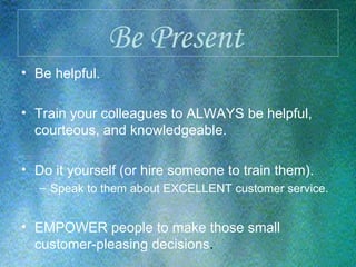 Be Present   Be helpful. Train your colleagues to ALWAYS be helpful, courteous, and knowledgeable. Do it yourself (or hire someone to train them). Speak to them about EXCELLENT customer service. EMPOWER people to make those small customer-pleasing decisions . 