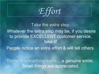 Effort Take the extra step. Whatever the extra step may be, if you desire to provide EXCELLENT customer service, take it! People notice an extra effort & will tell others. Throw in something extra ….a genuine smile.  Small things are appreciated. 
