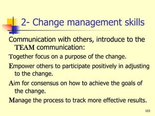 2- Change management skills
Communication with others, introduce to the
TEAM communication:
Together focus on a purpose of the change.
Empower others to participate positively in adjusting
to the change.
Aim for consensus on how to achieve the goals of
the change.
Manage the process to track more effective results.
103
 