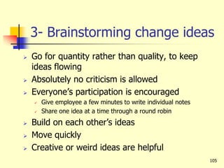 3- Brainstorming change ideas
 Go for quantity rather than quality, to keep
ideas flowing
 Absolutely no criticism is allowed
 Everyone’s participation is encouraged
 Give employee a few minutes to write individual notes
 Share one idea at a time through a round robin
 Build on each other’s ideas
 Move quickly
 Creative or weird ideas are helpful
105
 