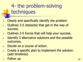 4- the problem-solving
techniques
1. Clearly and specifically identify the problem
2. Outlines 3-5 obstacles that get in the way of
success.
3. Outlines 3-5 forces that will help your success.
4. Identify 3 alternative solutions and the possible
outcomes.
5. Decide on a course of action.
6. Create a specific plan to implement the solution.
(add timelines)
7. Follow up 108
 