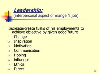 Leadership:
(interpersonal aspect of manger’s job)
Increase/create tusks of his employments to
achieve objective by given good future
1. Change
2. Inspiration
3. Motivation
4. Communication
5. Hoping
6. influence
7. Ethics
8. Direct 16
 